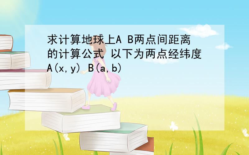 求计算地球上A B两点间距离的计算公式 以下为两点经纬度A(x,y) B(a,b)