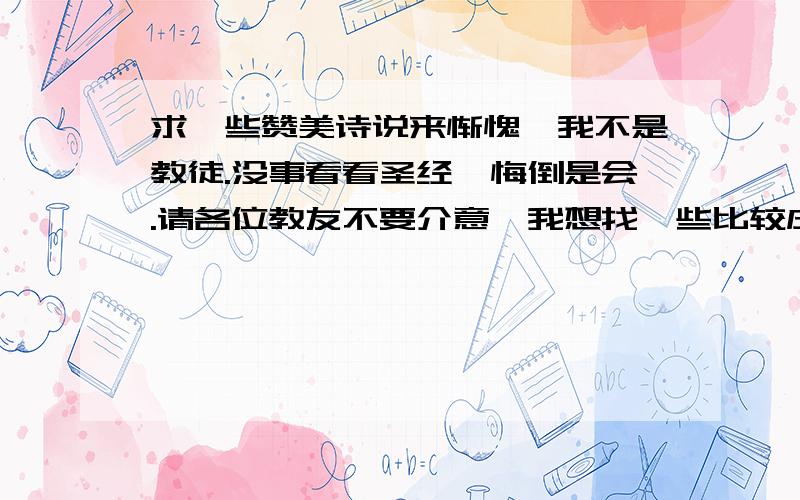 求一些赞美诗说来惭愧,我不是教徒.没事看看圣经忏悔倒是会.请各位教友不要介意…我想找一些比较庄重,神圣风格的赞美诗,没事