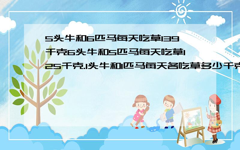 5头牛和6匹马每天吃草139千克6头牛和5匹马每天吃草125千克.1头牛和1匹马每天各吃草多少千克?