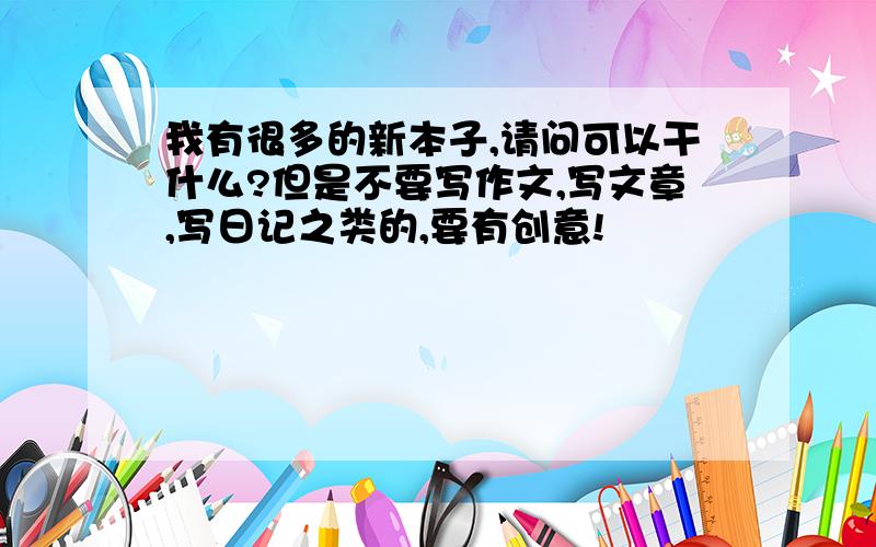 我有很多的新本子,请问可以干什么?但是不要写作文,写文章,写日记之类的,要有创意!