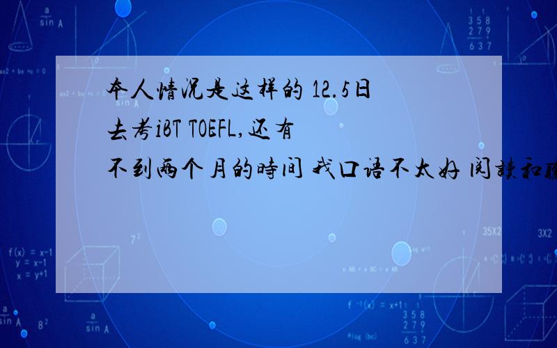 本人情况是这样的 12.5日去考iBT TOEFL,还有不到两个月的时间 我口语不太好 阅读和听力部分OG BARRON