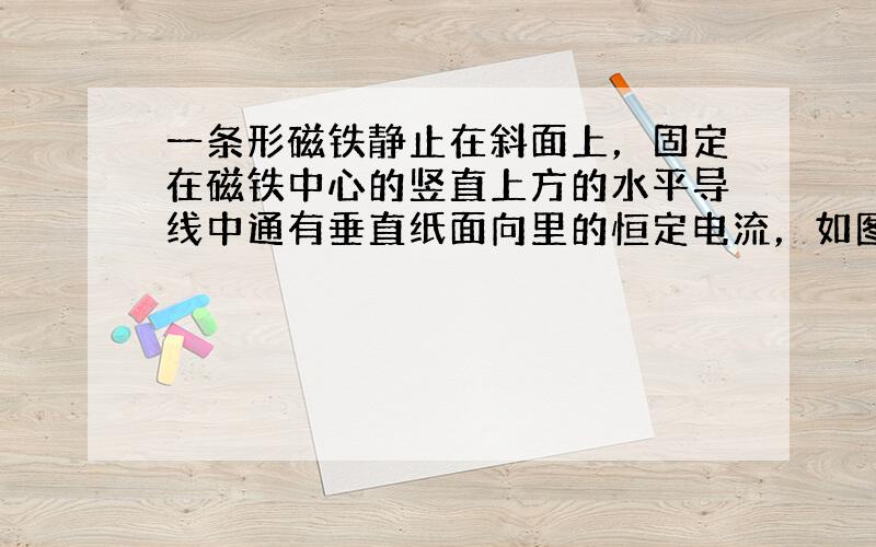 一条形磁铁静止在斜面上，固定在磁铁中心的竖直上方的水平导线中通有垂直纸面向里的恒定电流，如图所示.若将磁铁的N极位置与S