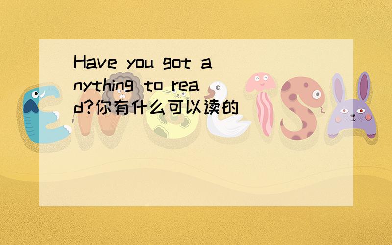 Have you got anything to read?你有什么可以读的