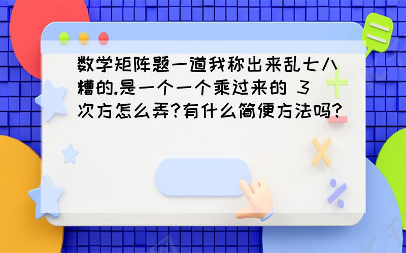 数学矩阵题一道我称出来乱七八糟的.是一个一个乘过来的 3次方怎么弄?有什么简便方法吗?