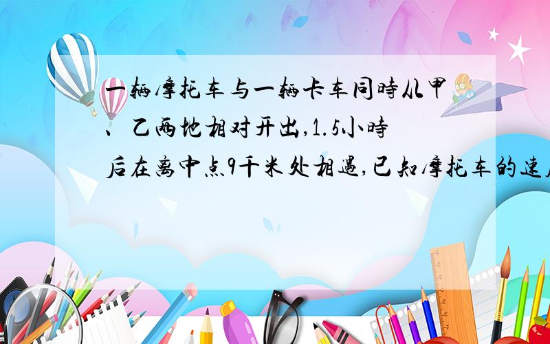 一辆摩托车与一辆卡车同时从甲、乙两地相对开出,1.5小时后在离中点9千米处相遇,已知摩托车的速度比卡车的1.5倍少2千米