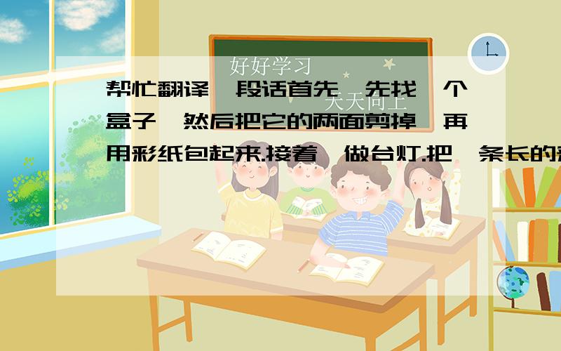 帮忙翻译一段话首先,先找一个盒子,然后把它的两面剪掉,再用彩纸包起来.接着,做台灯.把一条长的彩条在一根紫色的小棒上卷起