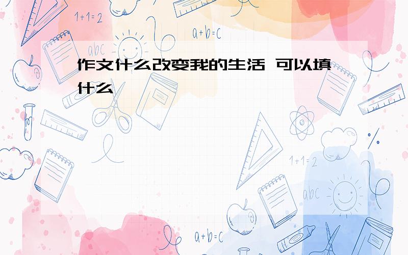 作文什么改变我的生活 可以填什么