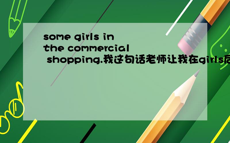 some girls in the commercial shopping.我这句话老师让我在girls后加上什么.我该