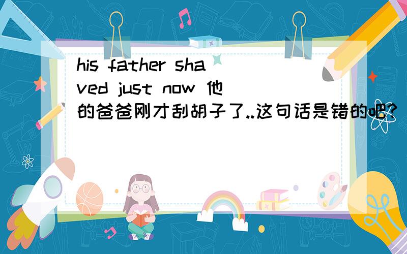 his father shaved just now 他的爸爸刚才刮胡子了..这句话是错的吧? just是刚才 now是