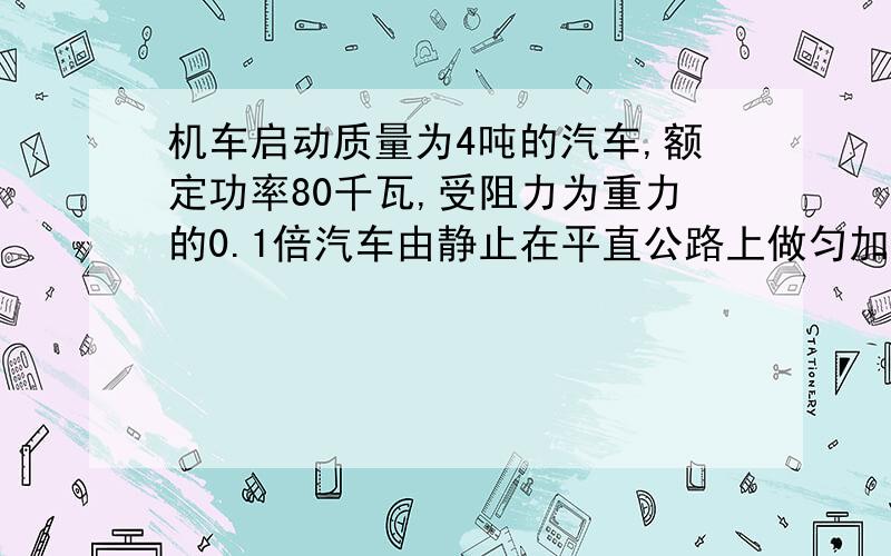 机车启动质量为4吨的汽车,额定功率80千瓦,受阻力为重力的0.1倍汽车由静止在平直公路上做匀加速运动,功率达到额定功率之