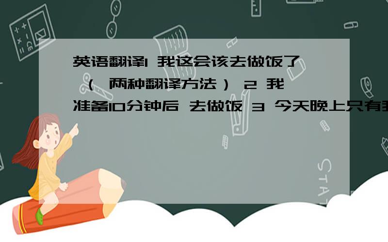 英语翻译1 我这会该去做饭了 （ 两种翻译方法） 2 我准备10分钟后 去做饭 3 今天晚上只有我一个人在家,我打算去外