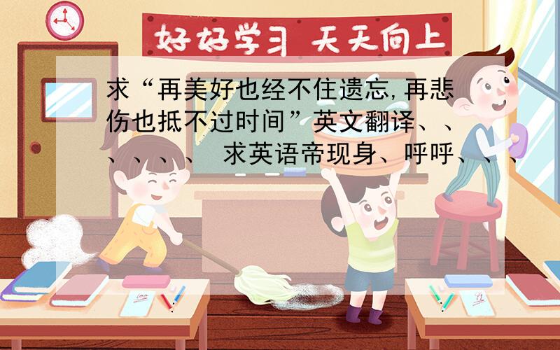 求“再美好也经不住遗忘,再悲伤也抵不过时间”英文翻译、、、、、、 求英语帝现身、呼呼、、、