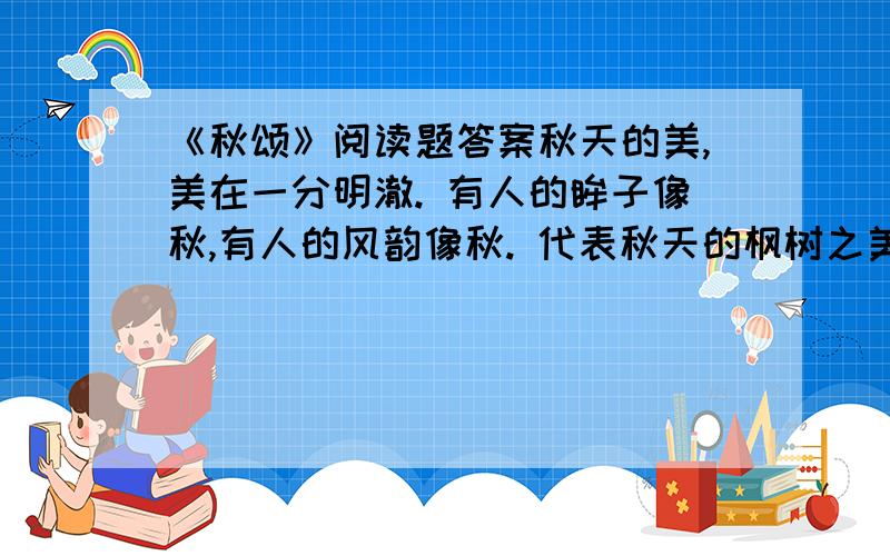 《秋颂》阅读题答案秋天的美,美在一分明澈. 有人的眸子像秋,有人的风韵像秋. 代表秋天的枫树之美,并不仅在那经霜的素红,