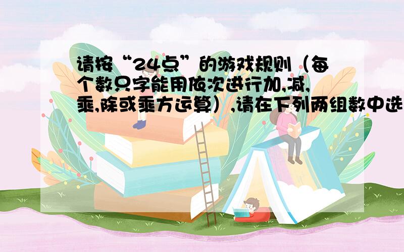 请按“24点”的游戏规则（每个数只字能用依次进行加,减,乘,除或乘方运算）,请在下列两组数中选择一组数远算得24,写出等