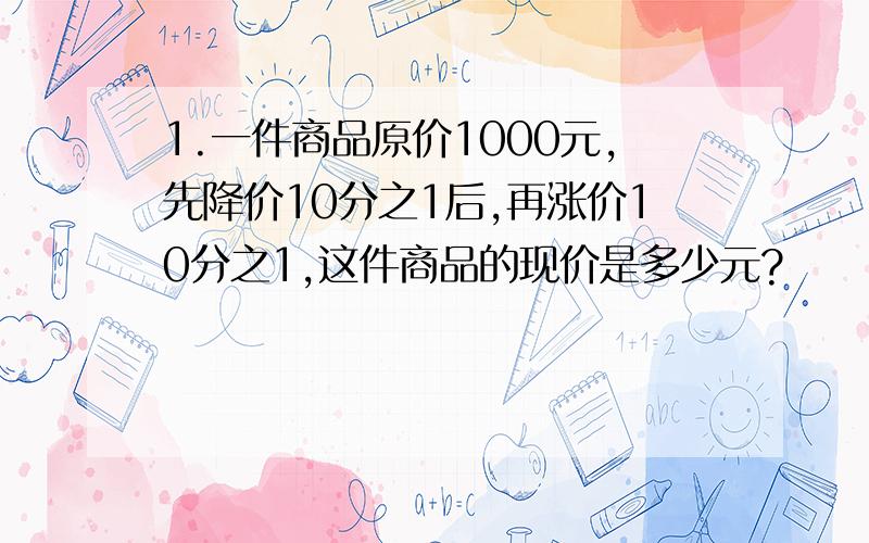 1.一件商品原价1000元,先降价10分之1后,再涨价10分之1,这件商品的现价是多少元?