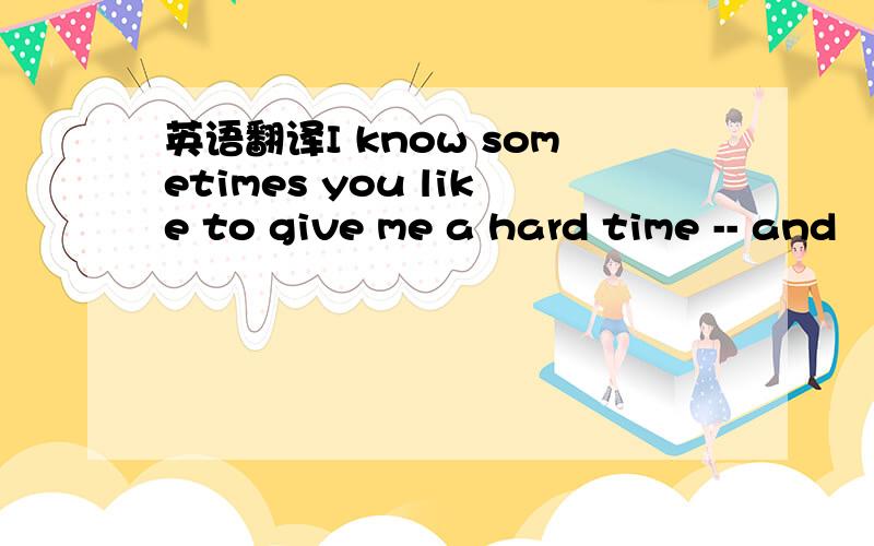 英语翻译I know sometimes you like to give me a hard time -- and