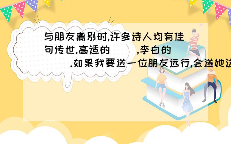 与朋友离别时,许多诗人均有佳句传世.高适的（ ）,李白的（ ).如果我要送一位朋友远行,会送她这句诗.括号里面全填诗句.