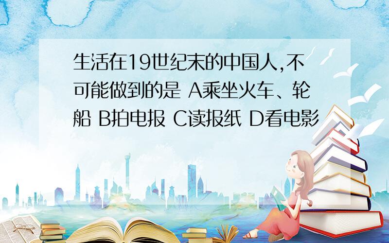 生活在19世纪末的中国人,不可能做到的是 A乘坐火车、轮船 B拍电报 C读报纸 D看电影