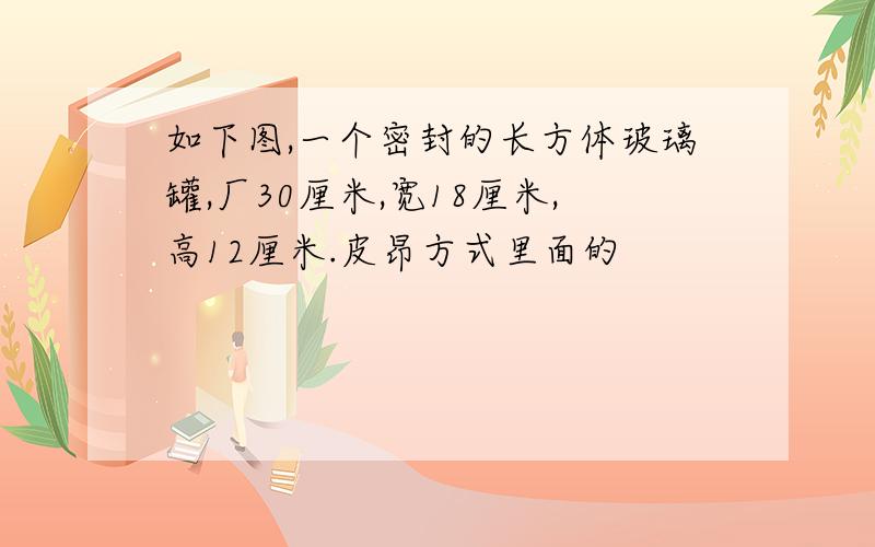 如下图,一个密封的长方体玻璃罐,厂30厘米,宽18厘米,高12厘米.皮昂方式里面的