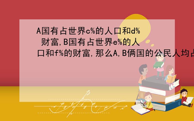 A国有占世界c%的人口和d% 财富,B国有占世界e%的人口和f%的财富,那么A,B俩国的公民人均占世界财富比是