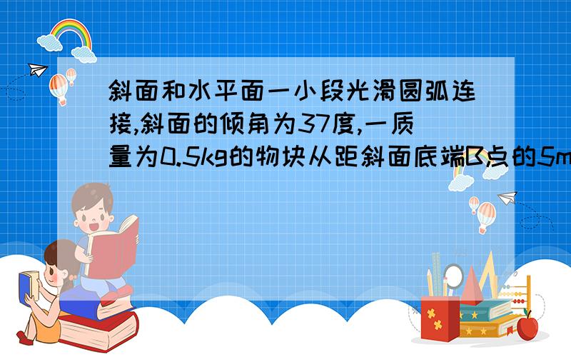 斜面和水平面一小段光滑圆弧连接,斜面的倾角为37度,一质量为0.5kg的物块从距斜面底端B点的5m处的A点由静