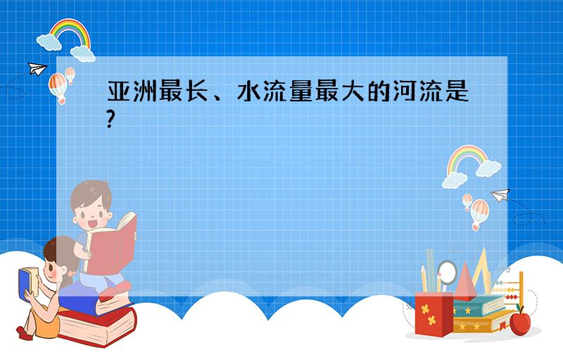 亚洲最长、水流量最大的河流是?