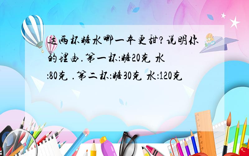 这两杯糖水哪一本更甜?说明你的理由.第一杯：糖20克 水：80克 .第二杯：糖30克 水：120克