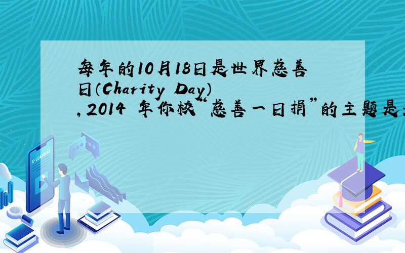 每年的10月18日是世界慈善日（Charity Day），2014 年你校“慈善一日捐”的主题是关爱我国的青少年儿童患者