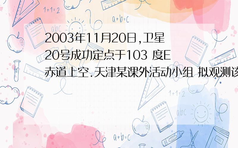 2003年11月20日,卫星20号成功定点于103 度E赤道上空.天津某课外活动小组 拟观测该卫星.1.一天中,观看到卫