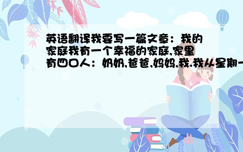 英语翻译我要写一篇文章：我的家庭我有一个幸福的家庭,家里有四口人：奶奶,爸爸,妈妈,我.我从星期一至星期五要上学,每天有