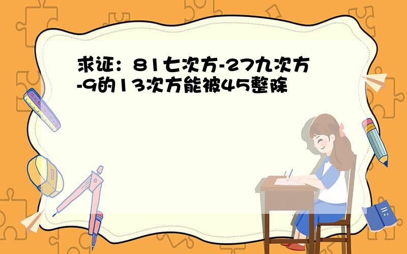 求证：81七次方-27九次方-9的13次方能被45整除