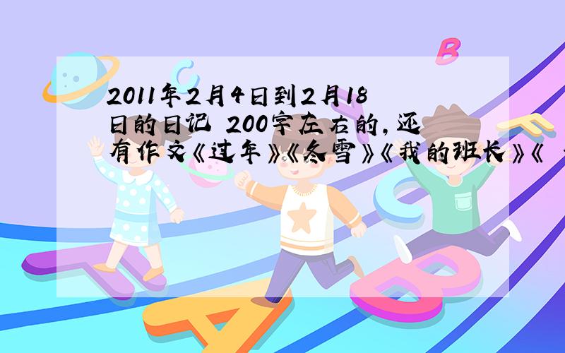 2011年2月4日到2月18日的日记 200字左右的,还有作文《过年》《冬雪》《我的班长》《 一件…的事》《启迪》