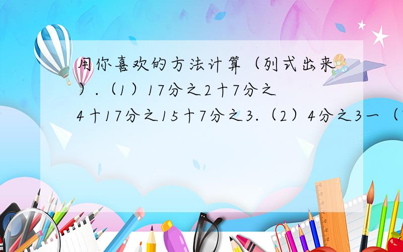 用你喜欢的方法计算（列式出来）.（1）17分之2十7分之4十17分之15十7分之3.（2）4分之3一（7分之5一14分之