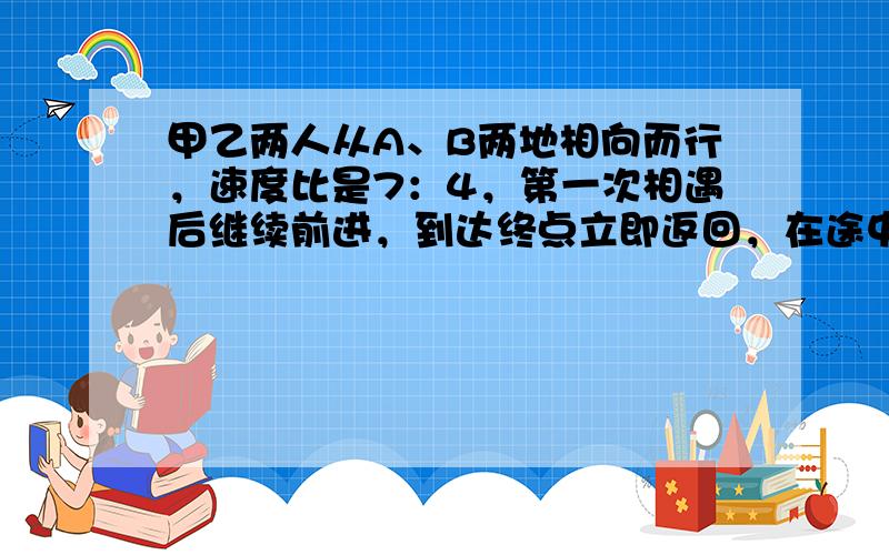 甲乙两人从A、B两地相向而行，速度比是7：4，第一次相遇后继续前进，到达终点立即返回，在途中第二次相遇，第二次相遇离A地