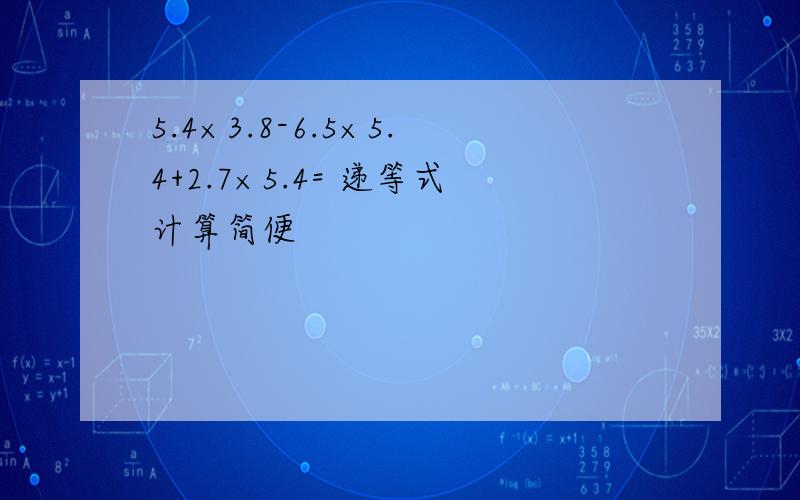 5.4×3.8-6.5×5.4+2.7×5.4= 递等式计算简便