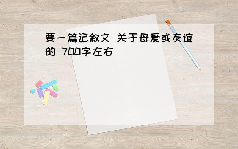 要一篇记叙文 关于母爱或友谊的 700字左右