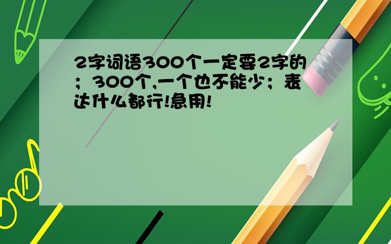 2字词语300个一定要2字的；300个,一个也不能少；表达什么都行!急用!