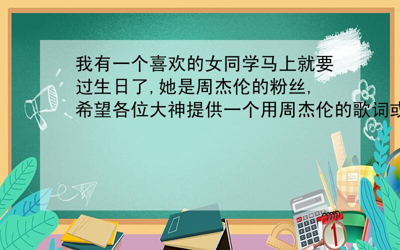 我有一个喜欢的女同学马上就要过生日了,她是周杰伦的粉丝,希望各位大神提供一个用周杰伦的歌词或歌名编的祝福语,本人是真心求