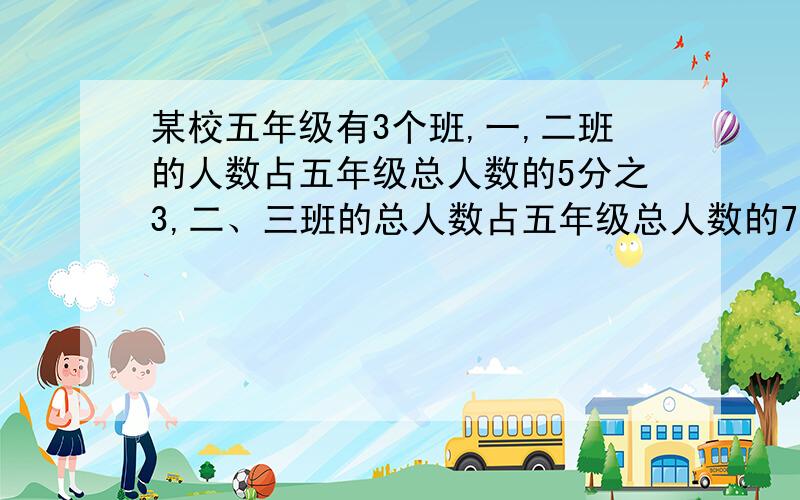 某校五年级有3个班,一,二班的人数占五年级总人数的5分之3,二、三班的总人数占五年级总人数的7分之5,五年