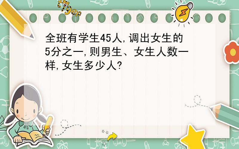全班有学生45人,调出女生的5分之一,则男生、女生人数一样,女生多少人?