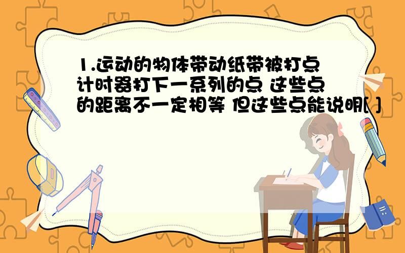 1.运动的物体带动纸带被打点计时器打下一系列的点 这些点的距离不一定相等 但这些点能说明[ ]