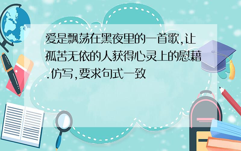 爱是飘荡在黑夜里的一首歌,让孤苦无依的人获得心灵上的慰藉.仿写,要求句式一致