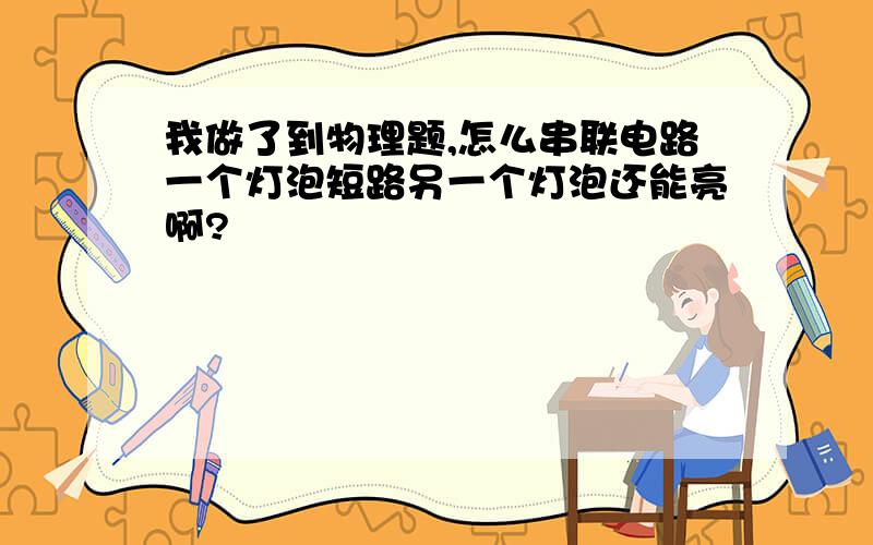 我做了到物理题,怎么串联电路一个灯泡短路另一个灯泡还能亮啊?