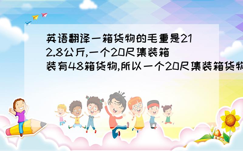 英语翻译一箱货物的毛重是212.8公斤,一个20尺集装箱装有48箱货物,所以一个20尺集装箱货物的毛重应该是10214.