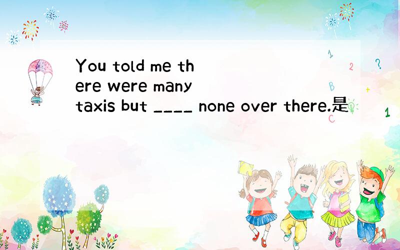 You told me there were many taxis but ____ none over there.是