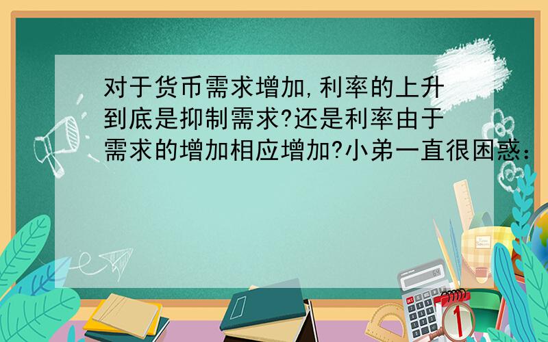 对于货币需求增加,利率的上升到底是抑制需求?还是利率由于需求的增加相应增加?小弟一直很困惑：