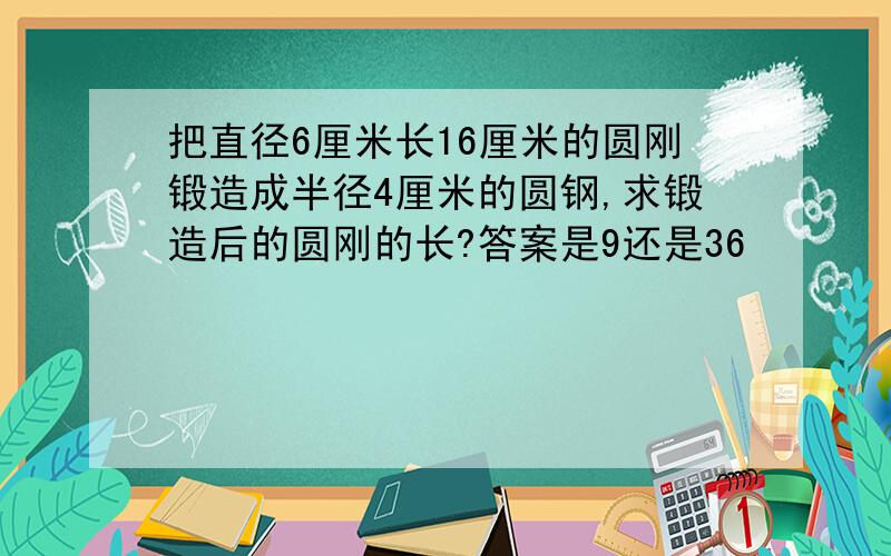 把直径6厘米长16厘米的圆刚锻造成半径4厘米的圆钢,求锻造后的圆刚的长?答案是9还是36