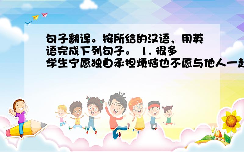 句子翻译。按所给的汉语，用英语完成下列句子。 1. 很多学生宁愿独自承担烦恼也不愿与他人一起分担。