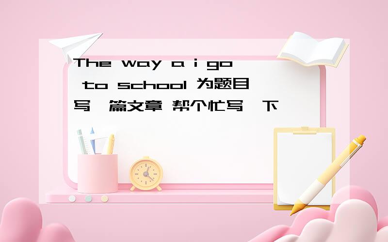 The way a i go to school 为题目写一篇文章 帮个忙写一下