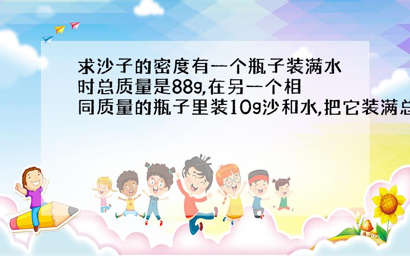 求沙子的密度有一个瓶子装满水时总质量是88g,在另一个相同质量的瓶子里装10g沙和水,把它装满总质量是94g,沙的密度是